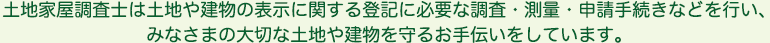 土地家屋調査士は土地や建物の表示に関する登記に必要な調査・測量・申請手続きなどを行い、
みなさまの大切な土地や建物を守るお手伝いをしています。